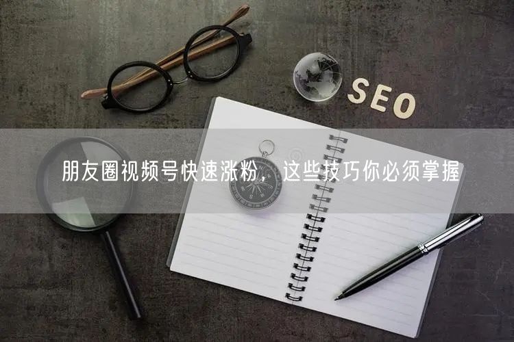朋友圈视频号快速涨粉，这些技巧你必须掌握