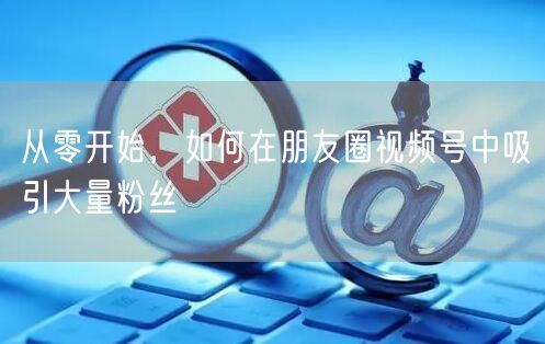 从零开始，如何在朋友圈视频号中吸引大量粉丝