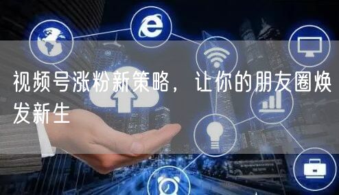 视频号涨粉新策略，让你的朋友圈焕发新生