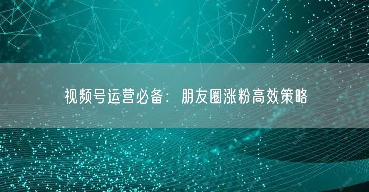 视频号运营必备：朋友圈涨粉高效策略