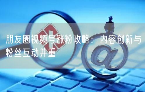 朋友圈视频号涨粉攻略：内容创新与粉丝互动并重