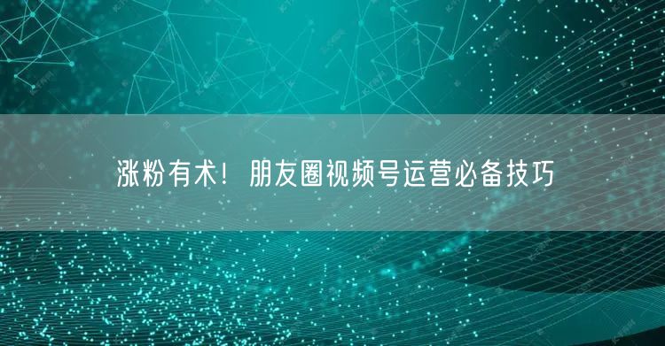涨粉有术！朋友圈视频号运营必备技巧