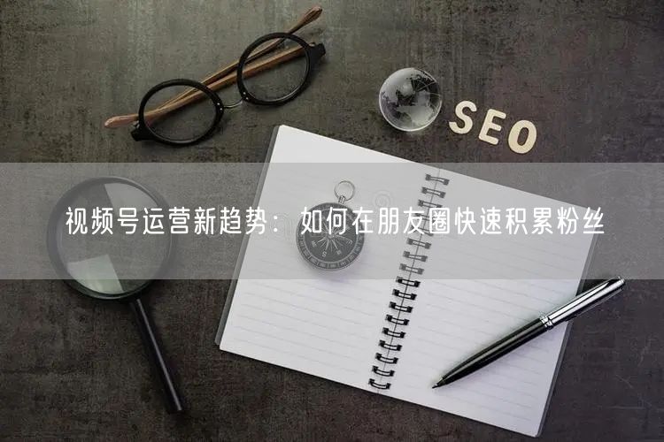 视频号运营新趋势：如何在朋友圈快速积累粉丝
