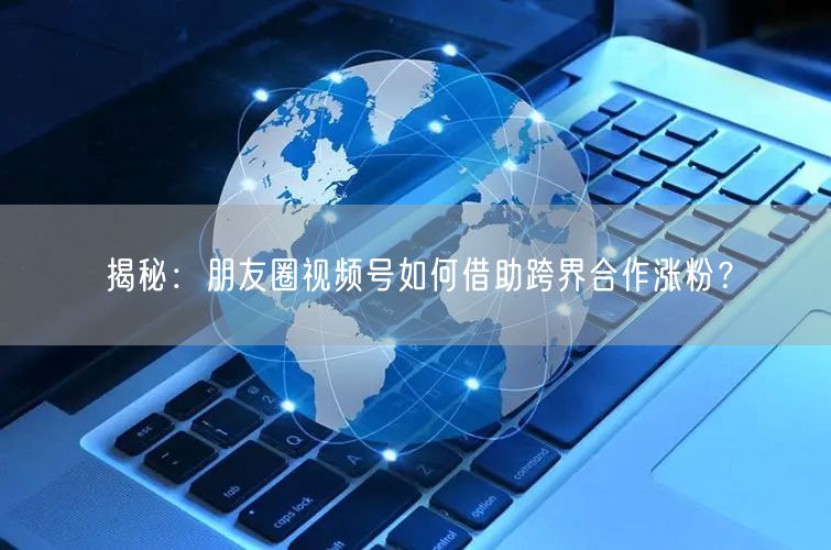揭秘：朋友圈视频号如何借助跨界合作涨粉？