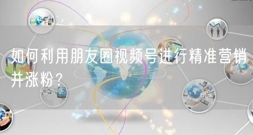如何利用朋友圈视频号进行精准营销并涨粉？