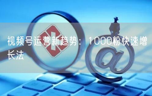 视频号运营新趋势：1000粉快速增长法