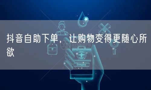 抖音自助下单，让购物变得更随心所欲