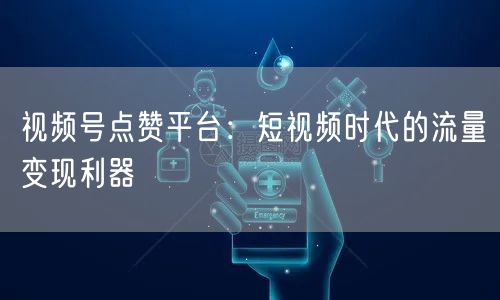 视频号点赞平台：短视频时代的流量变现利器